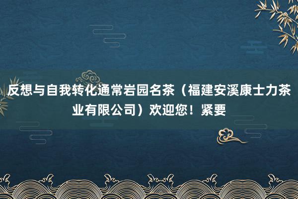 反想与自我转化通常岩园名茶（福建安溪康士力茶业有限公司）欢迎您！紧要